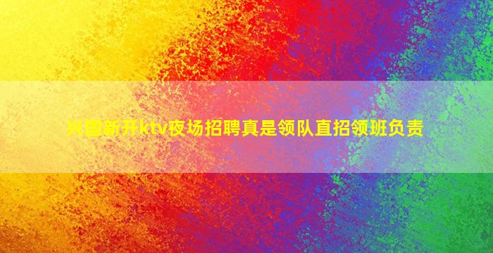 兴国新开ktv夜场招聘真是领队直招领班负责